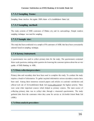 Customer Satisfaction on (SME) Banking of Al-Arafah Bank Ltd
16
1.7.3.2 Sampling frame:
Sampling frame involves the regular SME clients of A-ArafahIslami Bank Ltd.
1.7.3.3 Sampling method:
The study consists of SME customers of Dhaka city and its surroundings. Simple random
sampling technique was used for sampling.
1.7.3.3 Sample size:
The study has been conducted on a sample of 50 customers of AIBL that have been conveniently
selected based on sampling technique.
1.7.4 Survey instrument:
A questionnaire was used to collect primary data for the study. The questionnaire contained
licker scale questions, ranking order question for knowing the customer opinion about the service
quality of SME-Banking in AIBL.
1.7.5 Data collectionprocedure:
Primary data and secondary data have been used to complete the study. To conduct the study
requires a bunch of information. To gather required information various secondary sources have
been used. Among them numerous research papers and articles on customer satisfaction and
official web site of Al-ArafahIslami Bank Ltd (www.aibl.com)got the highest priority. There
were some other important sources which helped as primary sources. The main source of
collecting primary data was to collect data through a structured questionnaire. The study
gathered data from the customers when they came for service at Al-Arafah Islami Bank Ltd
(AIBL).
1.7.6 Data analysis procedure:
 