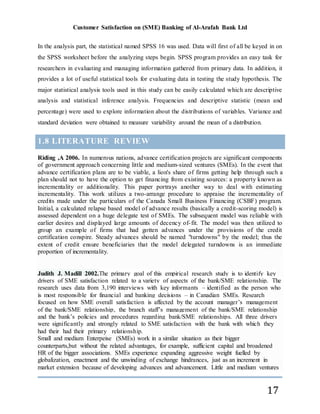 Customer Satisfaction on (SME) Banking of Al-Arafah Bank Ltd
17
In the analysis part, the statistical named SPSS 16 was used. Data will first of all be keyed in on
the SPSS worksheet before the analyzing steps begin. SPSS program provides an easy task for
researchers in evaluating and managing information gathered from primary data. In addition, it
provides a lot of useful statistical tools for evaluating data in testing the study hypothesis. The
major statistical analysis tools used in this study can be easily calculated which are descriptive
analysis and statistical inference analysis. Frequencies and descriptive statistic (mean and
percentage) were used to explore information about the distributions of variables. Variance and
standard deviation were obtained to measure variability around the mean of a distribution.
1.8 LITERATURE REVIEW
Riding ,A 2006. In numerous nations, advance certification projects are significant components
of government approach concerning little and medium-sized ventures (SMEs). In the event that
advance certification plans are to be viable, a lion's share of firms getting help through such a
plan should not to have the option to get financing from existing sources: a property known as
incrementality or additionality. This paper portrays another way to deal with estimating
incrementality. This work utilizes a two-arrange procedure to appraise the incrementality of
credits made under the particulars of the Canada Small Business Financing (CSBF) program.
Initial, a calculated relapse based model of advance results (basically a credit-scoring model) is
assessed dependent on a huge delegate test of SMEs. The subsequent model was reliable with
earlier desires and displayed large amounts of decency of-fit. The model was then utilized to
group an example of firms that had gotten advances under the provisions of the credit
certification conspire. Steady advances should be named "turndowns" by the model; thus the
extent of credit ensure beneficiaries that the model delegated turndowns is an immediate
proportion of incrementality.
Judith J. Madill 2002.The primary goal of this empirical research study is to identify key
drivers of SME satisfaction related to a variety of aspects of the bank/SME relationship. The
research uses data from 3,190 interviews with key informants – identified as the person who
is most responsible for financial and banking decisions – in Canadian SMEs. Research
focused on how SME overall satisfaction is affected by the account manager’s management
of the bank/SME relationship, the branch staff’s management of the bank/SME relationship
and the bank’s policies and procedures regarding bank/SME relationships. All three drivers
were significantly and strongly related to SME satisfaction with the bank with which they
had their had their primary relationship.
Small and medium Enterpeise (SMEs) work in a similar situation as their bigger
counterparts,but without the related advantages, for example, sufficient capital and broadened
HR of the bigger associations. SMEs experience expanding aggressive weight fuelled by
globalization, enactment and the unwinding of exchange hindrances, just as an increment in
market extension because of developing advances and advancement. Little and medium ventures
 