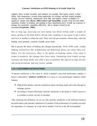 Customer Satisfaction on (SME) Banking of Al-Arafah Bank Ltd
18
regularly thrive on their versatility and readiness, for example, their nearby vicinity to their
clients, their transparency towards better approaches for working, and their hazard adopting
strategy, however numerous miniaturized scale, little and medium venture are helpless to
significant outside stuns (Berry, 2002; Laforet and Tann,2006). In spite of the fact that SMEs
experience troubles in retaining and adapting to these impediments,have to build up a capacity to
manage the consistently expanding difficulties, that is, dangers looked by the
association.(Leopoulos, 2006).
Not so long ago, accessing our own money was about setting aside a couple of
hours, getting to the bank before closing time, standing in one queue to get a token
and then in another to collect the cash. Those were the pre-economic reforms days, when the
banking sector primarily consisted of public sector banks.
But at present the nature of banking has changed dramatically. With ATM cards, simple
banking transactions like withdrawing and depositing money are easier than ever
before. For the tech-savvy, there is the option o f banking online. Even when it
comes to products, the changes have been many. Graduating from simple savings
accounts and fixed, banks now offer a host of products like special savings account
and sweep-in-account and easy receive account.
1.8.1 CUSTOMER SATISFACTION:
“Customer satisfaction is the extent to which a product’s perceived performance matches a
buyer’s expectations” (Kotleret al.2012-13). It is seen as a key performance indicator within
business.
 Philip Kotler defines customer satisfaction means satisfying needs and wants through an
exchange process.
 According to Finance Dictionary customer satisfaction is the degree to which expectations
of a product or service are met or exceeded.
After analyzing this definition, we can say that customer satisfaction is the deference between
the performance and customer expectation of a product. If the performance of a product can meet
the expectation of a customer, he or she will be satisfied if not he or she will be dissatisfied.
 