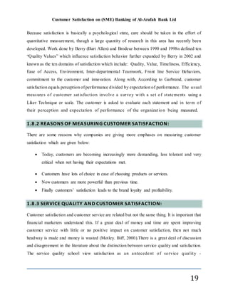 Customer Satisfaction on (SME) Banking of Al-Arafah Bank Ltd
19
Because satisfaction is basically a psychological state, care should be taken in the effort of
quantitative measurement, though a large quantity of research in this area has recently been
developed. Work done by Berry (Bart Allen) and Brodeur between 1990 and 1998n defined ten
“Quality Values” which influence satisfaction behavior further expanded by Berry in 2002 and
known as the ten domains of satisfaction which include: Quality, Value, Timeliness, Efficiency,
Ease of Access, Environment, Inter-departmental Teamwork, Front line Service Behaviors,
commitment to the customer and innovation. Along with, According to Garbrand, customer
satisfaction equals perception of performance divided by expectation of performance. The usual
measures of customer satisfaction involve a survey with a set of statements using a
Liker Technique or scale. The customer is asked to evaluate each statement and in term of
their perception and expectation of performance of the organization being measured.
1.8.2 REASONS OF MEASURING CUSTOMER SATISFACTION:
There are some reasons why companies are giving more emphases on measuring customer
satisfaction which are given below:
 Today, customers are becoming increasingly more demanding, less tolerant and very
critical when not having their expectations met.
 Customers have lots of choice in case of choosing products or services.
 Now customers are more powerful than previous time.
 Finally customers’ satisfaction leads to the brand loyalty and profitability.
1.8.3 SERVICE QUALITY AND CUSTOMER SATISFACTION:
Customer satisfaction and customer service are related but not the same thing. It is important that
financial marketers understand this. If a great deal of money and time are spent improving
customer service with little or no positive impact on customer satisfaction, then not much
headway is made and money is wasted (Motley. Biff, 2000).There is a great deal of discussion
and disagreement in the literature about the distinction between service quality and satisfaction.
The service quality school view satisfaction as an antecedent of service quality -
 