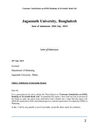 Customer Satisfaction on (SME) Banking of Al-Arafah Bank Ltd
2
Jagannath University, Bangladesh
Date of Submission: 20th July, 2019
Letter of Submission
20th July, 2019
Lecturer
Department of Marketing,
Jagannath University, Dhaka
Subject: Submission of Internship Report.
Dear Sir,
It is a great pleasure for me to submit the Thesis Report on “Customer Satisfaction on (SME)
Banking of Al-Arafah Bank Ltd.” In preparing this report, I have tried my best to present all
the things to make the report more informative and a fruitful one. I hope that this report will
fulfill the requirement of the internship program as a partial requirement of completing EMBA in
Marketing.
In fine, I will be very grateful to you if you kindly accept this thesis report for evaluation.
 