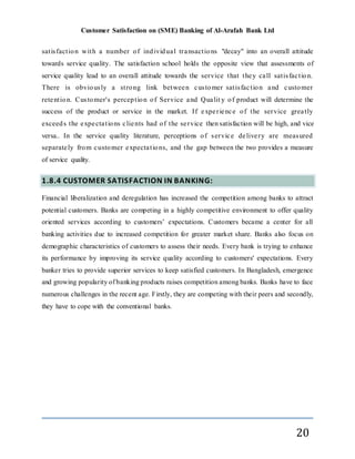 Customer Satisfaction on (SME) Banking of Al-Arafah Bank Ltd
20
satisfaction with a number of individual transactions "decay" into an overall attitude
towards service quality. The satisfaction school holds the opposite view that assessments of
service quality lead to an overall attitude towards the service that they call satisfaction.
There is obviously a strong link between customer satisfaction and customer
retention. Customer's perception of Service and Qualit y of product will determine the
success of the product or service in the market. If experience of the service greatly
exceeds the expectations clients had of the service then satisfaction will be high, and vice
versa.. In the service quality literature, perceptions of service delivery are measured
separately from customer expectations, and the gap between the two provides a measure
of service quality.
1.8.4 CUSTOMER SATISFACTION IN BANKING:
Financial liberalization and deregulation has increased the competition among banks to attract
potential customers. Banks are competing in a highly competitive environment to offer quality
oriented services according to customers’ expectations. Customers became a center for all
banking activities due to increased competition for greater market share. Banks also focus on
demographic characteristics of customers to assess their needs. Every bank is trying to enhance
its performance by improving its service quality according to customers' expectations. Every
banker tries to provide superior services to keep satisfied customers. In Bangladesh, emergence
and growing popularity of banking products raises competition among banks. Banks have to face
numerous challenges in the recent age. Firstly, they are competing with their peers and secondly,
they have to cope with the conventional banks.
 