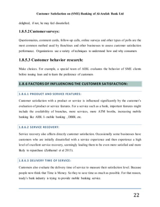 Customer Satisfaction on (SME) Banking of Al-Arafah Bank Ltd
22
delighted, if not, he may feel dissatisfied.
1.8.5.2Customersurveys:
Questionnaires, comment cards, follow-up calls, online surveys and other types of polls are the
most common method used by franchises and other businesses to assess customer satisfaction
performance. Organizations use a variety of techniques to understand how and why consumers
1.8.5.3 Customer behavior research:
Make choices. For example, a special team of AIBL evaluates the behavior of SME clients
before issuing loan and to learn the preference of customers
1.8.6 FACTORS OF INFLUENCING THE CUSTOMER SATISFACTION:
1.8.6.1 PRODUCT AND SERVICE FEATURES:
Customer satisfaction with a product or service is influenced significantly by the customer’s
evaluation of product or service features. For a service such as a bank, important features might
include the availability of branches, more services, more ATM booths, increasing mobile
banking like AIBL I- mobile banking , DBBL etc.
1.8.6.2 SERVICE RECOVERY:
Service recovery also affects directly customer satisfaction. Occasionally some businesses have
customers who are initially dissatisfied with a service experience and then experience a high
level of excellent service recovery, seemingly leading them to be even more satisfied and more
likely to repurchase (Zeithamal et al 2013).
1.8.6.3 DELIVERY TIME OF SERVICE:
Customers also evaluate the delivery time of service to measure their satisfaction level. Because
people now think that Time is Money. So they to save time as much as possible. For that reason,
toady’s bank industry is trying to provide mobile banking service.
 
