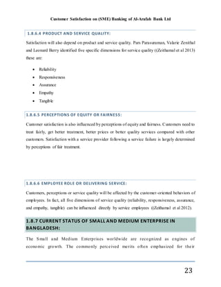 Customer Satisfaction on (SME) Banking of Al-Arafah Bank Ltd
23
1.8.6.4 PRODUCT AND SERVICE QUALITY:
Satisfaction will also depend on product and service quality. Pars Parasuraman, Valarie Zenithal
and Leonard Berry identified five specific dimensions for service quality ((Zeithamal et al 2013)
these are:
 Reliability
 Responsiveness
 Assurance
 Empathy
 Tangible
1.8.6.5 PERCEPTIONS OF EQUITY OR FAIRNESS:
Customer satisfaction is also influenced by perceptions of equity and fairness. Customers need to
treat fairly, get better treatment, better prices or better quality services compared with other
customers. Satisfaction with a service provider following a service failure is largely determined
by perceptions of fair treatment.
1.8.6.6 EMPLOYEE ROLE OR DELIVERING SERVICE:
Customers, perceptions or service quality will be affected by the customer-oriented behaviors of
employees. In fact, all five dimensions of service quality (reliability, responsiveness, assurance,
and empathy, tangible) can be influenced directly by service employees ((Zeithamal et al 2012).
1.8.7 CURRENT STATUS OF SMALL AND MEDIUM ENTERPRISE IN
BANGLADESH:
The Small and Medium Enterprises worldwide are recognized as engines of
economic growth. The commonly perceived merits often emphasized for their
 