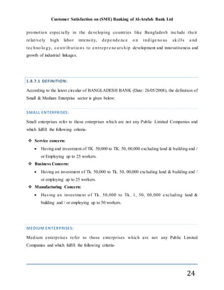 Customer Satisfaction on (SME) Banking of Al-Arafah Bank Ltd
24
promotion especially in the developing countries like Bangladesh include their
relatively high labor intensity, depe nde nce o n ind ige no us sk ills a nd
tec hno lo gy, co ntr ib ut io ns to e ntrepr e ne urs hip development and innovativeness and
growth of industrial linkages.
1.8.7.1 DEFINITION:
According to the latest circular of BANGLADESH BANK (Date: 26/05/2008), the definition of
Small & Medium Enterprise sector is given below:
SMALL ENTERPRISES:
Small enterprises refer to those enterprises which are not any Public Limited Companies and
which fulfill the following criteria-
 Service concern:
 Having and investment of TK. 50,000 to TK. 50, 00,000 excluding land & building and /
or Employing up to 25 workers.
 Business Concern:
 Having an investment of Tk. 50,000 to Tk. 50, 00,000 excluding land & building and /
or employing up to 25 workers.
 Manufacturing Concern:
 Having an investment of Tk. 50,000 to Tk. 1, 50, 00,000 excluding land &
building and / or employing up to 50 workers.
MEDIUM ENTERPRISES:
Medium enterprises refer to those enterprises which are not any Public Limited
Companies and which fulfill the following criteria-
 