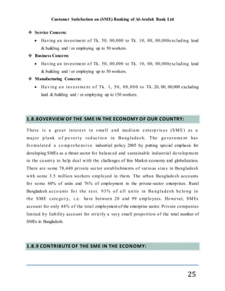 Customer Satisfaction on (SME) Banking of Al-Arafah Bank Ltd
25
 Service Concern:
 Having an investment of Tk. 50, 00,000 to Tk. 10, 00, 00,000excluding land
& building and / or employing up to 50 workers.
 Business Concern:
 Having an investment of Tk. 50, 00,000 to Tk. 10, 00, 00,000excluding land
& building and / or employing up to 50 workers.
 Manufacturing Concern:
 Ha ving a n invest me nt o f Tk. 1, 50, 00,000 to Tk. 20, 00, 00,000 excluding
land & building and / or employing up to 150 workers.
1.8.8OVERVIEW OF THE SME IN THE ECONOMY OF OUR COUNTRY:
There is a grea t interes t in s ma ll a nd med ium e nterp r is es (SM E) as a
major p la nk o f po ver t y red uc t io n in Ba nglades h. The go ver nme nt has
fo r mulated a co mp re he ns ive industrial policy 2005 by putting special emphasis for
developing SMEs as a thrust sector for balanced and sustainable industrial development
in the country to help deal with the challenges of free Market economy and globalization.
There are some 78,440 private sector establishments of various sizes in Bangladesh
with some 3.5 million workers employed in them. The urban Bangladesh accounts
for some 60% of units and 76% of employment in the private-sector enterprises. Rural
Bangladesh acco unts fo r t he res t. 93% o f a ll units in Ba nglades h be lo ng in
the SME cate go r y, i.e. have between 20 and 99 employees. However, SMEs
account for only 44% of the total employment of the enterprise sector. Private companies
limited by liability account for strictly a very small proportion of the total number of
SMEs in Bangladesh.
1.8.9 CONTRIBUTE OF THE SME IN THE ECONOMY:
 