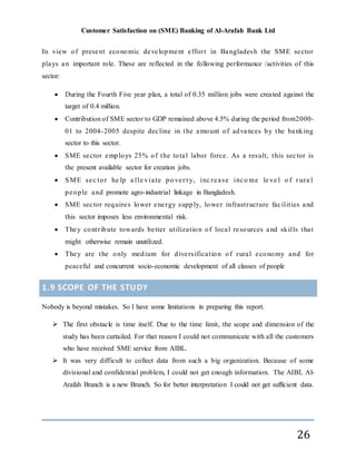 Customer Satisfaction on (SME) Banking of Al-Arafah Bank Ltd
26
In view of present economic development effort in Bangladesh the SME sector
plays an important role. These are reflected in the following performance /activities of this
sector:
 During the Fourth Five year plan, a total of 0.35 million jobs were created against the
target of 0.4 million.
 Contribution of SME sector to GDP remained above 4.5% during the period from2000-
01 to 2004-2005 despite decline in the amount of advances by the banking
sector to this sector.
 SME sector employs 25% of the total labor force. As a result, this sector is
the present available sector for creation jobs.
 SME sec tor he lp a lle viate po ver t y, inc rease inco me le ve l o f r ura l
people and promote agro-industrial linkage in Bangladesh.
 SME sector requires lower energy supply, lower infrastructure facilities and
this sector imposes less environmental risk.
 They contribute towards better utilization of local resources and skills that
might otherwise remain unutilized.
 They are the only medium for diversification of rural economy and for
peaceful and concurrent socio-economic development of all classes of people
1.9 SCOPE OF THE STUDY
Nobody is beyond mistakes. So I have some limitations in preparing this report.
 The first obstacle is time itself. Due to the time limit, the scope and dimension of the
study has been curtailed. For that reason I could not communicate with all the customers
who have received SME service from AIBL.
 It was very difficult to collect data from such a big organization. Because of some
divisional and confidential problem, I could not get enough information. The AIBL Al-
Arafah Branch is a new Branch. So for better interpretation I could not get sufficient data.
 
