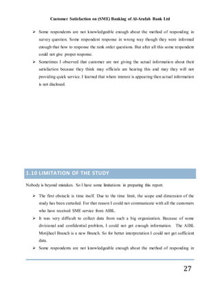 Customer Satisfaction on (SME) Banking of Al-Arafah Bank Ltd
27
 Some respondents are not knowledgeable enough about the method of responding in
survey question. Some respondent response in wrong way though they were informed
enough that how to response the rank order questions. But after all this some respondent
could not give proper response.
 Sometimes I observed that customer are not giving the actual information about their
satisfaction because they think may officials are hearing this and may they will not
providing quick service. I learned that where interest is appearing then actual information
is not disclosed.
1.10 LIMITATION OF THE STUDY
Nobody is beyond mistakes. So I have some limitations in preparing this report.
 The first obstacle is time itself. Due to the time limit, the scope and dimension of the
study has been curtailed. For that reason I could not communicate with all the customers
who have received SME service from AIBL.
 It was very difficult to collect data from such a big organization. Because of some
divisional and confidential problem, I could not get enough information. The AIBL
Motijheel Branch is a new Branch. So for better interpretation I could not get sufficient
data.
 Some respondents are not knowledgeable enough about the method of responding in
 