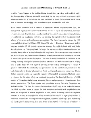 Customer Satisfaction on (SME) Banking of Al-Arafah Bank Ltd
29
to achive Falaah (Success in the world and in the hereafter).As and Islami bank, AIBL is totally
free from any kind of interest.Al-Arafah islami Bank Ltd has been modeled in accordance with
philosophy and ethics of the muslims .Its main business is to obtain funds from the public on the
basis of mudaraba and to suppy funds to businessmen on the mudaraba basis also
It is a Shariah compliant bank in terms of its operational pattern, unique customer focus, risk
management, organizational advancement in terms of state of art, IT implementation, expansion
of branch network, diversification of products and services, new business development, building
of an efficient and a dedicated workforce and ensuring the highest level of transparency in all
spheres of operations and performance presentation. The Bank is presently manned by 1080
personnel (Executives-51, Officers-932, Others-97) with 14 Divisions / Departments and 55
branches including 17 AD branches across the country. The AIBL is listed with both Dhaka
Stock Exchange and Chittagong Stock Exchange. The agenda and objectives of this bank are not
grounded for the sake of welfare in hereafter life only but for the socio-economic development in
this world as well. It is committed to conduct all banking and investment activities on the basis
of interest-free profit-loss sharing system. This bank is firmly determined to contribute to the
country economy through its dynamic activities. Above all this bank has extended its helping
hand to lead a happy life with regard to ensuring overall welfare for the people of classes. A
group of established, dedicated and pious personalities are the architects or promoters of this
bank. Especially its founder chairman Mr. A. Z. M. Shamsul Alam was a renowned Islamic
thinker, economist, writer and successful executive of Bangladesh government. The bank is now
in existence for his ardent effort and continued inspiration. The Board of Directors of AIBL
consists of 26 members including the Managing Director and among them, 10 members are from
sponsor shareholders. The Board formed two committees namely Executive Committee and
Audit Committee. The Bank is committed to contribute significantly to the national economy.
The AIBL is pledge– bound to convert the Bank into al-arafah Islami Bank on global standard
which will be dynamic in actions, progressive in ideas, honest in dealings, correct in judgment,
futuristic in attitude, fair in approach, polite in behavior and devoted to high quality service to
customers. Its aim is for boosting modern management, advanced technology, good profitability
and steady growth transparency. It is also firmly committed to disclosure and compliance to
 