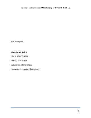 Customer Satisfaction on (SME) Banking of Al-Arafah Bank Ltd
3
With best regards,
Abdulla All Rakib
ID# M 17110204578
EMBA, 11th Batch
Department of Marketing.
Jagannath University, Bangladesh.
 