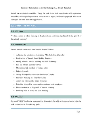 Customer Satisfaction on (SME) Banking of Al-Arafah Bank Ltd
30
shariah and regulatory authorities. Today the bank is an agile organization which promotes
innovation, encourages improvement, values sense of urgency and develops people who accept
challenges and turns them into opportunities.
2.2 OBJECTIVE OF AIBL
2.2.1 VISION:
“To be a pioneer in Islami Banking in Bangladesh and contribute significantly to the growth of
the national economy.”
2.2.2 MISSION:
Twelve missions mentioned in the Annual Report 2013 are:
 Achieving the satisfaction of Almighty Allah both here & hereafter
 Proliferation of Shariah Based Banking Practices
 Quality financial services adopting the latest technology
 Fast and efficient customer service
 Maintaining high standard of business ethics
 Balanced growth
 Steady & competitive return on shareholders’ equity
 Innovative banking at a competitive price
 Attract and retain quality human resources
 Extending competitive compensation packages to the employees
 Firm commitment to the growth of national economy
 Involving more in Micro and SME financing
2.2.3 GOAL:
The word "AIBL" implies the meaning of its "Operation". To achieve the desired goals, it has the
bank emphasizes on the following goals:
 