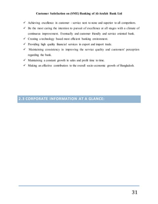 Customer Satisfaction on (SME) Banking of Al-Arafah Bank Ltd
31
 Achieving excellence in customer - service next to none and superior to all competitors.
 Be the most caring the intention to pursuit of excellence at all stages with a climate of
continuous improvement. Eventually and customer friendly and service oriented bank.
 Creating a technology based most efficient banking environment.
 Providing high quality financial services in export and import trade.
 Maintaining consistency in improving the service quality and customers' perception
regarding the bank.
 Maintaining a constant growth in sales and profit time to time.
 Making an effective contribution to the overall socio-economic growth of Bangladesh.
2.3 CORPORATE INFORMATION AT A GLANCE:
 