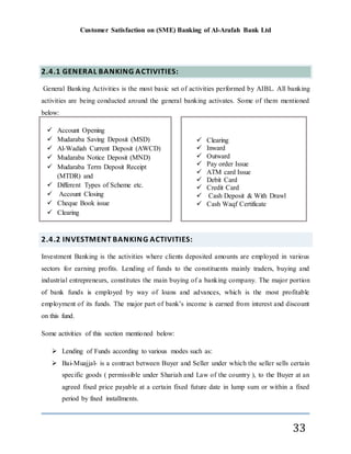 Customer Satisfaction on (SME) Banking of Al-Arafah Bank Ltd
33
2.4.1 GENERAL BANKING ACTIVITIES:
General Banking Activities is the most basic set of activities performed by AIBL. All banking
activities are being conducted around the general banking activates. Some of them mentioned
below:
2.4.2 INVESTMENT BANKING ACTIVITIES:
Investment Banking is the activities where clients deposited amounts are employed in various
sectors for earning profits. Lending of funds to the constituents mainly traders, buying and
industrial entrepreneurs, constitutes the main buying of a banking company. The major portion
of bank funds is employed by way of loans and advances, which is the most profitable
employment of its funds. The major part of bank’s income is earned from interest and discount
on this fund.
Some activities of this section mentioned below:
 Lending of Funds according to various modes such as:
 Bai-Muajjal- is a contract between Buyer and Seller under which the seller sells certain
specific goods ( permissible under Shariah and Law of the country ), to the Buyer at an
agreed fixed price payable at a certain fixed future date in lump sum or within a fixed
period by fixed installments.
 Clearing
 Inward
 Outward
 Pay order Issue
 ATM card Issue
 Debit Card
 Credit Card
 Cash Deposit & With Drawl
 Cash Waqf Certificate
 Account Opening
 Mudaraba Saving Deposit (MSD)
 Al-Wadiah Current Deposit (AWCD)
 Mudaraba Notice Deposit (MND)
 Mudaraba Term Deposit Receipt
(MTDR) and
 Different Types of Scheme etc.
 Account Closing
 Cheque Book issue
 Clearing
 