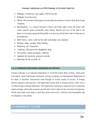 Customer Satisfaction on (SME) Banking of Al-Arafah Bank Ltd
34
 BaiMujjal Commercial- loan against AWCD account.
 BaiMujjal Trust Received.
 HPSM- Hire Purchase (Participatory Ownership)-[Investment in House Hold ,Real Estate
,Transport
 Bai-Murabaha- is a contract between a Buyer and Seller under which the Seller sells
certain specific goods permissible under Islamic Shariah and Law of the land to the
Buyer at a cost plus agreed profit payable in cash on any fixed future date in lump sum or
by installments.
 SME Finance- micro credit for the small and medium size enterprise.
 Selecting clients carefully before lending.
 Monitoring A/C Transaction.
 Collecting CIB report from Bangladesh Bank.
 All securities related documents collection.
 Appraisal the investment proposal correctly.
 Measuring all risk correctly etc.
2.4.3 FOREIGN EXCHANGE BANKING ACTIVITIES:
Foreign exchange is an important department of Al-Arafah Islami Bank Limited, which deals
with import, export and foreign remittances. Foreign Exchange is an International Department of
the Bank. It facilitates international trade through its various modes of services. It bridges
between importers and exporters. This department mainly deals in foreign currency, that's why it
is called foreign exchange department. This department is playing an important role in enhancing
export earnings, which aids economic growth and in turn it helps for the economic development.
On the other hand, it also helps to meet those goods and service, which are most demandable and
not adequate in our country.
2.5 CORPORATE CULTURE
 