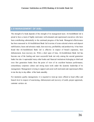 Customer Satisfaction on (SME) Banking of Al-Arafah Bank Ltd
36
2.8 MANAGEMENT OF AIBL:
The strength of a bank depends of the strength of its management team. Al-ArafahBank Ltd is
proud to have a team of highly motivated, well-educated and experienced executives who have
been contributing substantially to the continued progress of the bank. Managerial effectiveness
has been measured in Al-ArafahIslami Bank Ltd in terms of come selected criteria such deposit
mobilization, loans and advances made, loan recovery, profitability and productivity. It has been
found that Al-ArafahIslami Bank Ltd is effective in respect of branch expansion, loan
disbursement, loan recovery etc. With a short span of time, Al-ArafahIslami Bank Ltd has
become one of the leading and most successful bank not only among the second generation
banks but also it superseded many other banks and financial institutions belonging to third and
even first generation banks from the point of view of its excellent business performance,
extraordinary corporate culture and strong team work under the dynamic leadership of its
management. Management is trying to support and assist well-motivated and experienced affairs
to run the day to day affairs of the bank smoothly.
For maintains quality management, it is required to train-up more official at head office and
branch level in respect of sanctioning, disbursement and recovery of credit, project appraisals,
customer services etc
 
