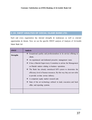 Customer Satisfaction on (SME) Banking of Al-Arafah Bank Ltd
37
2.10. SWOT ANALYSIS OF SOCIAL ISLAMI BANK LTD:
Each and every organization has internal strengths & weaknesses as well as external
opportunities & threats. Now we see the specific SWOT analysis of Analysis of Al-Arafah
Islami Bank Ltd
SWOT Analysis
Strengths
 Exceptional quality and professionalism in its service offering to
clients.
 An experienced and dedicated proactive management team.
 It has a Shariah Supervisory Committee to advise the Management
on Shariah matters relating to business operations.
 The Bank has already introduced KPI system to determine the
efficiency level of human resources. By this way they are now able
to provide on time service delivery.
 A competent equity market research unit.
 State of the art technology utilized in trade execution and back
office and reporting systems.
 