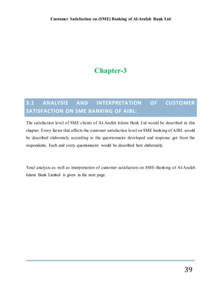 Customer Satisfaction on (SME) Banking of Al-Arafah Bank Ltd
39
Chapter-3
3.1 ANALYSIS AND INTERPRETATION OF CUSTOMER
SATISFACTION ON SME BANKING OF AIBL:
The satisfaction level of SME clients of Al-Arafah Islami Bank Ltd would be described in this
chapter. Every factor that affects the customer satisfaction level on SME banking of AIBL would
be described elaborately according to the questionnaire developed and response got from the
respondents. Each and every questionnaire would be described here elaborately.
Total analysis as well as interpretation of customer satisfaction on SME-Banking of Al-Arafah
Islami Bank Limited is given in the next page.
 