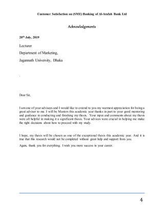 Customer Satisfaction on (SME) Banking of Al-Arafah Bank Ltd
4
Acknowledgements
20th July, 2019
Lecturer
Department of Marketing,
Jagannath University, Dhaka
.
Dear Sir,
I am one of your advisees and I would like to extend to you my warmest appreciation for being a
great adviser to me. I will be Masters this academic year thanks in part to your good mentoring
and guidance in conducting and finishing my thesis. Your input and comments about my thesis
were all helpful in making it a significant thesis. Your advices were crucial in helping me make
the right decisions about how to proceed with my study.
I hope, my thesis will be chosen as one of the exceptional thesis this academic year. And it is
true that this research would not be completed without great help and support from you.
Again, thank you for everything. I wish you more success in your career.
 