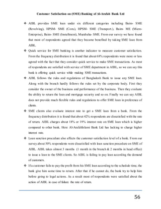 Customer Satisfaction on (SME) Banking of Al-Arafah Bank Ltd
56
 AIBL provides SME loan under six different categories including Baim- SME
(Revolving), HPSM- SME (Com.), HPSM- SME (Transport.), Baim- ME (Micro-
Enterprise), Baim- SME (Installment), Murabaha- SME. From our survey we have found
that most of respondents agreed that they became benefited by taking SME loan from
AIBL.
 Quick service for SME banking is another indicator to measure customer satisfaction.
From the frequency distribution it is found that about 68% respondents were more or less
agreed with the fact that they consider quick service to make SME transactions. As most
of respondents are satisfied with service of SME department in AIBL, so we can say this
bank is offering quick service while making SME transactions.
 AIBL follows the rules and regulations of Bangladesh Bank to issue any SME loan.
Along with the branch hardly follows the rules set by the corporate body. First they
consider the owner of the business and performance of the business. Then they evaluate
the ability to return the loan and mortgage security and so on. Finally we can say AIBL
does not provide much flexible rules and regulations to offer SME loan in preference of
clients.
 SME clients also evaluate interest rate to get a SME loan from a bank. From the
frequency distribution it is found that about 42% respondents are dissatisfied with the rate
of return. AIBL charges about 18% or 19% interest rate on SME loan which is higher
compared to other bank. Here Al-ArafahIslami Bank Ltd has lacking to charge higher
interest rate.
 Loan sanction procedure also affects the customer satisfaction level of a bank. From our
survey about 50% respondents were dissatisfied with loan sanction procedure on SME of
AIBL. AIBL takes almost 3 months (1 month in the branch & 2 months in head office)
to issue a loan to the SME clients. So AIBL is failing to pay loan according the demand
of customers.
 If a customer fails to pay the profit from his SME loan according to the schedule time, the
bank give him some time to return. After that if he cannot do, the bank try to help him
before going to legal actions. As a result most of respondents were satisfied about the
action of AIBL in case of failure the rate of return.
 