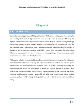 Customer Satisfaction on (SME) Banking of Al-Arafah Bank Ltd
58
Chapter-4
4.1 CONCLUSIONS
During the internship program at Motijheel branch of AIBL almost all the desks are observed by
me especially the investment department and some of SME clients. It is not possible to go the
depth of activities of the branch because of time limitations. Highest effort has been given to get
the customer satisfaction level on SME banking. Now I would like to conclude that AIBL has
successfully created a brand image in the customer mind and is maintaining a strong position in
the market. It is the highest profit gainer bank in 2013 among the private banks. Though still now
it has some weaknesses which can be overcome by reducing the gap between service expected
by customers and service provided by the bank.
AIBL aspire to be the most admired financal institution in the country, recognized as a dynamic,
innovative and client focused company, that offers overall array of products and services geared
for excellence and create an impressive economic value. To establish a developing country like
Bangladesh in the world, the development of Small and Medium business is essential. Now
AIBL is paying more attention on SME/Agora products to develop the economic and socio-
economic condition of our country. I hope AIBL will achieve the top position in private banking
sector especially on SME banking of Bangladesh and will contribute in our economy in future
mostly.
 
