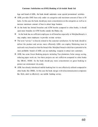 Customer Satisfaction on (SME) Banking of Al-Arafah Bank Ltd
60
logo and brand of AIBL, the bank should undertake some special promotional activities.
 AIBL provides SME loan only under six categories and maximum amount of loan is 50
lacks. In this case the bank should pay more concentration on the categories as well as to
increase maximum amount of loan to attract large business.
 As the bank has limited branches and ATM booths compared to other banks, it should
open more branches & ATM booths outside the Dhaka city.
 As the bank has no sufficient employees in all branches especially in Motijheelbranch, it
may employ more employees to provide on time services.
 The term “service” is directly related to the customer satisfaction. So the bank should to
deliver the product and service more efficiently AIBL can employ Marketing team in
each and every branch so that the branch like Motijheel branch which have potential to be
more profitable branch of AIBL can use marketing weapons to attract new customers.
 AIBL has some Green Banking projects including Tree plantation, Solar energy saving,
reducing paper work etc. but these projects are not sufficient compared to other banks
like BRAC, HSBC. So the bank should pay more concentration on green banking to
protect our environment & society.
 AIBL has already introduced mobile banking but it is not effectively utilized compared to
other banks like DBBL. In this case the bank merges with telecommunication companies
like Robi, airtel to effectively use mobile banking service.
 