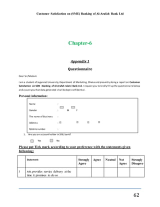 Customer Satisfaction on (SME) Banking of Al-Arafah Bank Ltd
62
Chapter-6
Appendix 1
Questionnaire
Dear Sir/Madam
I am a student of Jagannat University,Department of Marketing, Dhaka and presently doinga report on Customer
Satisfaction on SME –Banking of Al-Arafah Islami Bank Ltd. I request you to kindly fill up the questionnairebelow
and assureyou that data generated shall bekept confidential.
Personal information:
1. Are you an accountholder in SIBL bank?
Yes No
Please put Tick mark according to your preference with the statements given
following:
Statement Strongly
Agree
Agree Neutral Not
Agree
Strongly
Disagree
2 AIBL provides service delivery at the
time it promises to do so
Name :
Gender : M F
The name of Business :
Address :
Mobilenumber :
Education qualification : Below SSC S.S.C HSC Graduation or above
Occupation :
 