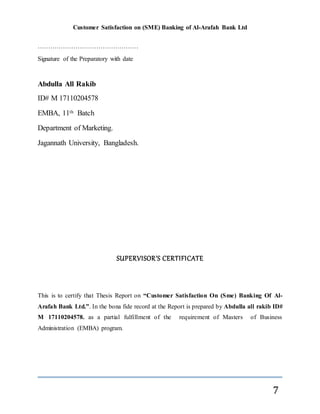 Customer Satisfaction on (SME) Banking of Al-Arafah Bank Ltd
7
…………………………………………
Signature of the Preparatory with date
Abdulla All Rakib
ID# M 17110204578
EMBA, 11th Batch
Department of Marketing.
Jagannath University, Bangladesh.
SUPERVISOR’S CERTIFICATE
This is to certify that Thesis Report on “Customer Satisfaction On (Sme) Banking Of Al-
Arafah Bank Ltd.”. In the bona fide record at the Report is prepared by Abdulla all rakib ID#
M 17110204578. as a partial fulfillment of the requirement of Masters of Business
Administration (EMBA) program.
 