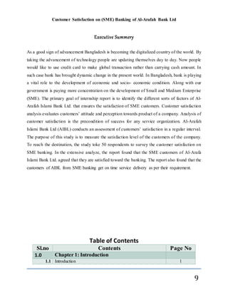 Customer Satisfaction on (SME) Banking of Al-Arafah Bank Ltd
9
Executive Summery
As a good sign of advancement Bangladesh is becoming the digitalized country of the world. By
taking the advancement of technology people are updating themselves day to day. Now people
would like to use credit card to make global transaction rather than carrying cash amount. In
such case bank has brought dynamic change in the present world. In Bangladesh, bank is playing
a vital role to the development of economic and socio- economic condition. Along with our
government is paying more concentration on the development of Small and Medium Enterprise
(SME). The primary goal of internship report is to identify the different sorts of factors of Al-
Arafah Islami Bank Ltd. that ensures the satisfaction of SME customers. Customer satisfaction
analysis evaluates customers’ attitude and perception towards product of a company. Analysis of
customer satisfaction is the precondition of success for any service organization. Al-Arafah
Islami Bank Ltd (AIBL) conducts an assessment of customers’ satisfaction in a regular interval.
The purpose of this study is to measure the satisfaction level of the customers of the company.
To reach the destination, the study toke 50 respondents to survey the customer satisfaction on
SME banking. In the extensive analyze, the report found that the SME customers of Al-Arafa
Islami Bank Ltd. agreed that they are satisfied toward the banking. The report also found that the
customers of AIBL from SME banking get on time service delivery as per their requirement.
Table of Contents
Sl.no Contents Page No
1.0 Chapter 1: Introduction
1.1 Introduction 1
 