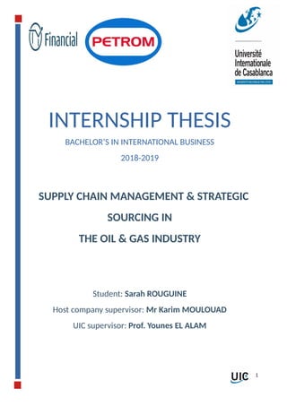 INTERNSHIP THESIS
BACHELOR’S IN INTERNATIONAL BUSINESS
2018-2019
SUPPLY CHAIN MANAGEMENT & STRATEGIC
SOURCING IN
THE OIL & GAS INDUSTRY
Student: Sarah ROUGUINE
Host company supervisor: Mr Karim MOULOUAD
UIC supervisor: Prof. Younes EL ALAM
1
 