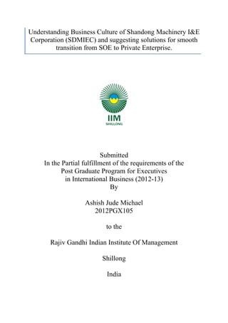 Understanding Business Culture of Shandong Machinery I&E
       Corporation (SDMIEC) and suggesting solutions for smooth
                transition from SOE to Private Enterprise.
	
  




                                                                                       Submitted
                                                                 In the Partial fulfillment of the requirements of the
                                                                        Post Graduate Program for Executives
                                                                         in International Business (2012-13)
                                                                                          By

                                                                                                                                                                                                                                   Ashish Jude Michael
                                                                                                                                                                                                                                      2012PGX105

                                                                                                                                                                                                                                                                                                                      to the

                                                                                         Rajiv Gandhi Indian Institute Of Management

                                                                                                                                                                                                                                                                                                       Shillong

                                                                                                                                                                                                                                                                                                                         India



	
  	
  	
  	
  	
  	
  	
  	
  	
  	
  	
  	
  	
  	
  	
  	
  	
  	
  	
  	
  	
  	
  	
  	
  	
  	
  	
  	
  	
  	
  	
  	
  	
  	
  	
  	
  	
  	
  	
  	
  	
  	
  	
  	
  	
  	
  	
  	
  	
  	
  	
  	
  	
  	
  	
  	
  	
  	
  	
  	
  	
  	
  	
  	
  	
  	
  	
  	
  	
  	
  	
  	
  	
  	
  	
  	
  	
  	
  	
  	
  	
  	
  	
  	
  	
  
 