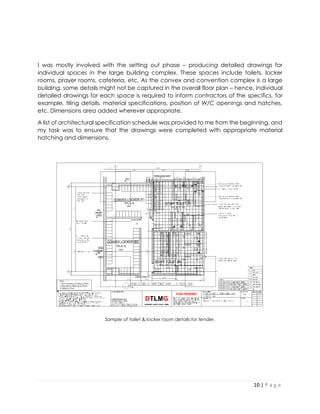 10 | P a g e
I was mostly involved with the setting out phase – producing detailed drawings for
individual spaces in the large building complex. These spaces include toilets, locker
rooms, prayer rooms, cafeteria, etc. As the convex and convention complex is a large
building, some details might not be captured in the overall floor plan – hence, individual
detailed drawings for each space is required to inform contractors of the specifics, for
example, tiling details, material specifications, position of W/C openings and hatches,
etc. Dimensions area added wherever appropriate.
A list of architectural specification schedule was provided to me from the beginning, and
my task was to ensure that the drawings were completed with appropriate material
hatching and dimensions.
Sample of toilet & locker room details for tender.
 