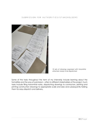13 | P a g e
S U B M I S S I O N F O R A U T H O R I T I E S / S T A K E H O L D E R S
Some of the tasks throughout the term of my internship include learning about the
formalities and the way of submission – often to different stakeholders of the project. Such
tasks include filing transmittal notes, dispatching drawings to contractors, plotting and
printing construction drawings to appropriate scale and sizes and subsequently folding
them for easy dispatch and delivery.
10 sets of drawings organized with transmittal
attached, ready to be dispatched.
 