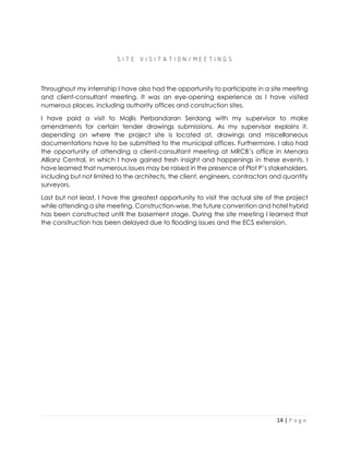 14 | P a g e
S I T E V I S I T A T I O N / M E E T I N G S
Throughout my internship I have also had the opportunity to participate in a site meeting
and client-consultant meeting. It was an eye-opening experience as I have visited
numerous places, including authority offices and construction sites.
I have paid a visit to Majlis Perbandaran Serdang with my supervisor to make
amendments for certain tender drawings submissions. As my supervisor explains it,
depending on where the project site is located at, drawings and miscellaneous
documentations have to be submitted to the municipal offices. Furthermore, I also had
the opportunity of attending a client-consultant meeting at MRCB’s office in Menara
Allianz Central, in which I have gained fresh insight and happenings in these events. I
have learned that numerous issues may be raised in the presence of Plot P’s stakeholders,
including but not limited to the architects, the client, engineers, contractors and quantity
surveyors.
Last but not least, I have the greatest opportunity to visit the actual site of the project
while attending a site meeting. Construction-wise, the future convention and hotel hybrid
has been constructed until the basement stage. During the site meeting I learned that
the construction has been delayed due to flooding issues and the ECS extension.
 