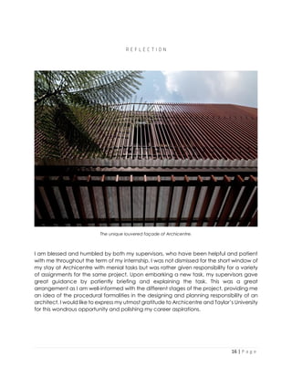 16 | P a g e
R E F L E C T I O N
The unique louvered façade of Archicentre.
I am blessed and humbled by both my supervisors, who have been helpful and patient
with me throughout the term of my internship. I was not dismissed for the short window of
my stay at Archicentre with menial tasks but was rather given responsibility for a variety
of assignments for the same project. Upon embarking a new task, my supervisors gave
great guidance by patiently briefing and explaining the task. This was a great
arrangement as I am well-informed with the different stages of the project, providing me
an idea of the procedural formalities in the designing and planning responsibility of an
architect. I would like to express my utmost gratitude to Archicentre and Taylor’s University
for this wondrous opportunity and polishing my career aspirations.
 