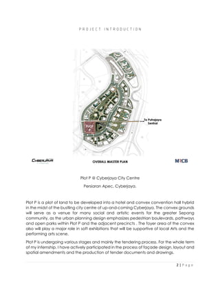 2 | P a g e
P R O J E C T I N T R O D U C T I O N
Plot P @ Cyberjaya City Centre
Persiaran Apec, Cyberjaya.
Plot P is a plot of land to be developed into a hotel and convex convention hall hybrid
in the midst of the bustling city centre of up-and-coming Cyberjaya. The convex grounds
will serve as a venue for many social and artistic events for the greater Sepang
community, as the urban planning design emphasizes pedestrian boulevards, pathways
and open parks within Plot P and the adjacent precincts . The foyer area of the convex
also will play a major role in soft exhibitions that will be supportive of local Arts and the
performing arts scene.
Plot P is undergoing various stages and mainly the tendering process. For the whole term
of my internship, I have actively participated in the process of façade design, layout and
spatial amendments and the production of tender documents and drawings.
 