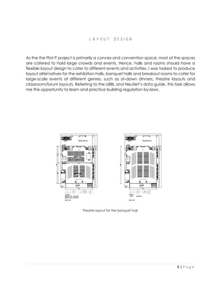 6 | P a g e
L A Y O U T D E S I G N
As the the Plot P project is primarily a convex and convention space, most of the spaces
are catered to hold large crowds and events. Hence, halls and rooms should have a
flexible layout design to cater to different events and activities. I was tasked to produce
layout alternatives for the exhibition halls, banquet halls and breakout rooms to cater for
large-scale events of different genres, such as sit-down dinners, theatre layouts and
classroom/forum layouts. Referring to the UBBL and Neufert’s data guide, this task allows
me the opportunity to learn and practice building regulation by-laws.
Theatre layout for the banquet hall.
 