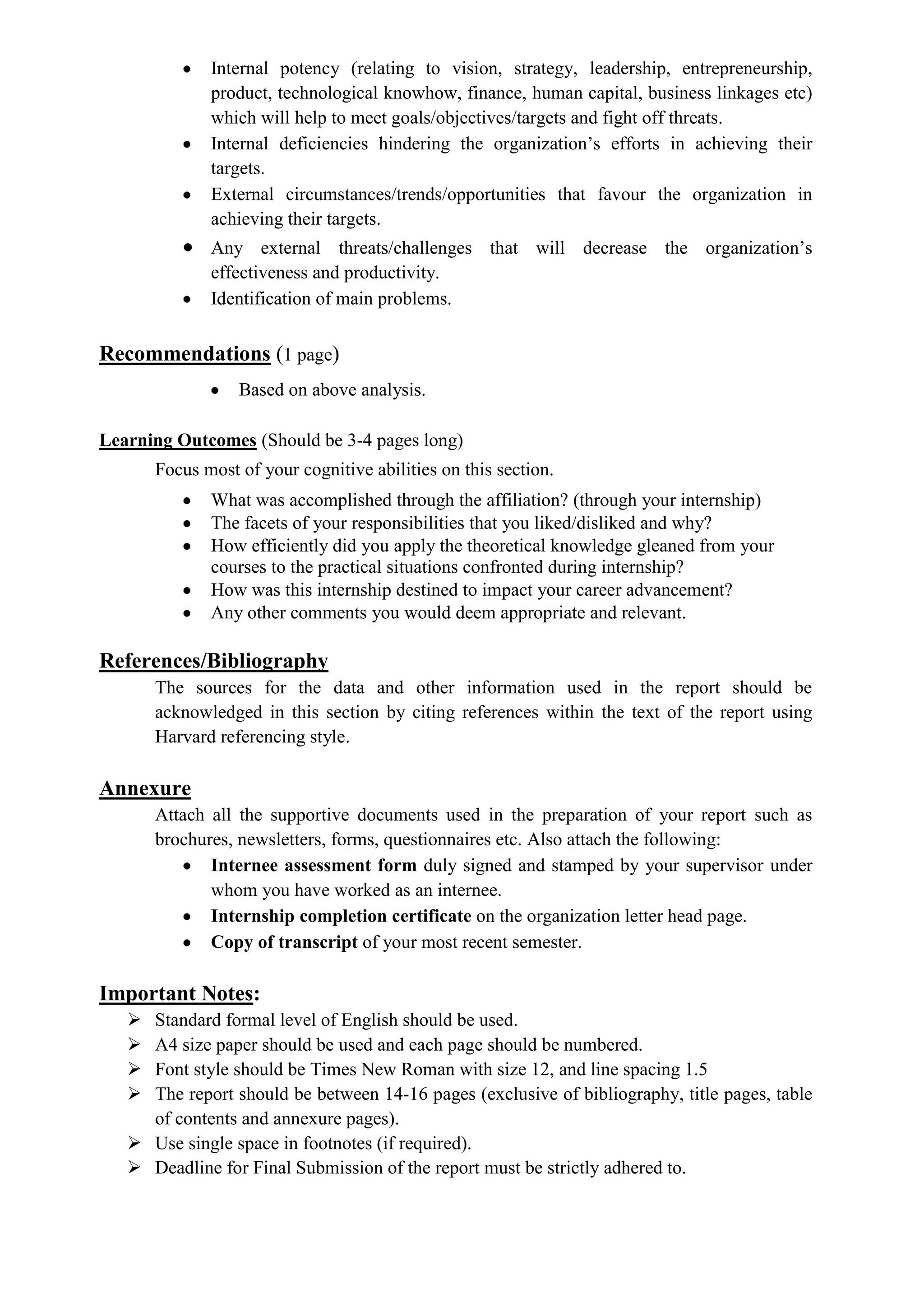 Internal potency (relating to vision, strategy, leadership, entrepreneurship,
              product, technological knowhow, finance, human capital, business linkages etc)
              which will help to meet goals/objectives/targets and fight off threats.
              Internal deficiencies hindering the organization’s efforts in achieving their
              targets.
              External circumstances/trends/opportunities that favour the organization in
              achieving their targets.
              Any external threats/challenges that will decrease the organization’s
              effectiveness and productivity.
              Identification of main problems.


Recommendations (1 page)
                  Based on above analysis.

Learning Outcomes (Should be 3-4 pages long)
       Focus most of your cognitive abilities on this section.
              What was accomplished through the affiliation? (through your internship)
              The facets of your responsibilities that you liked/disliked and why?
              How efficiently did you apply the theoretical knowledge gleaned from your
              courses to the practical situations confronted during internship?
              How was this internship destined to impact your career advancement?
              Any other comments you would deem appropriate and relevant.

References/Bibliography
       The sources for the data and other information used in the report should be
       acknowledged in this section by citing references within the text of the report using
       Harvard referencing style.

Annexure
       Attach all the supportive documents used in the preparation of your report such as
       brochures, newsletters, forms, questionnaires etc. Also attach the following:
              Internee assessment form duly signed and stamped by your supervisor under
              whom you have worked as an internee.
              Internship completion certificate on the organization letter head page.
              Copy of transcript of your most recent semester.

Important Notes:
    Standard formal level of English should be used.
    A4 size paper should be used and each page should be numbered.
    Font style should be Times New Roman with size 12, and line spacing 1.5
    The report should be between 14-16 pages (exclusive of bibliography, title pages, table
     of contents and annexure pages).
    Use single space in footnotes (if required).
    Deadline for Final Submission of the report must be strictly adhered to.
 