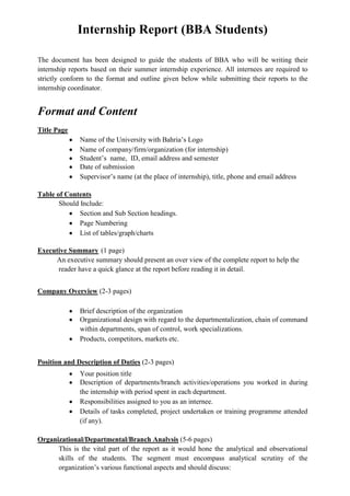 Internship Report (BBA Students)

The document has been designed to guide the students of BBA who will be writing their
internship reports based on their summer internship experience. All internees are required to
strictly conform to the format and outline given below while submitting their reports to the
internship coordinator.


Format and Content
Title Page
              Name of the University with Bahria’s Logo
              Name of company/firm/organization (for internship)
              Student’s name, ID, email address and semester
              Date of submission
              Supervisor’s name (at the place of internship), title, phone and email address

Table of Contents
       Should Include:
              Section and Sub Section headings.
              Page Numbering
              List of tables/graph/charts

Executive Summary (1 page)
     An executive summary should present an over view of the complete report to help the
      reader have a quick glance at the report before reading it in detail.


Company Overview (2-3 pages)

              Brief description of the organization
              Organizational design with regard to the departmentalization, chain of command
              within departments, span of control, work specializations.
              Products, competitors, markets etc.


Position and Description of Duties (2-3 pages)
              Your position title
              Description of departments/branch activities/operations you worked in during
              the internship with period spent in each department.
              Responsibilities assigned to you as an internee.
              Details of tasks completed, project undertaken or training programme attended
              (if any).

Organizational/Departmental/Branch Analysis (5-6 pages)
      This is the vital part of the report as it would hone the analytical and observational
      skills of the students. The segment must encompass analytical scrutiny of the
      organization’s various functional aspects and should discuss:
 