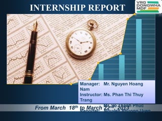 INTERNSHIP REPORT                       L/O/G/O




                  Manager: Mr. Nguyen Hoang
                  Nam
                  Instructor: Ms. Phan Thi Thuy
                  Trang
                              Mr. Vo Thanh Phuc
From March 18th   to March 22nd, 2013
                  Reporter: Nguyen Phuong Uyen
 