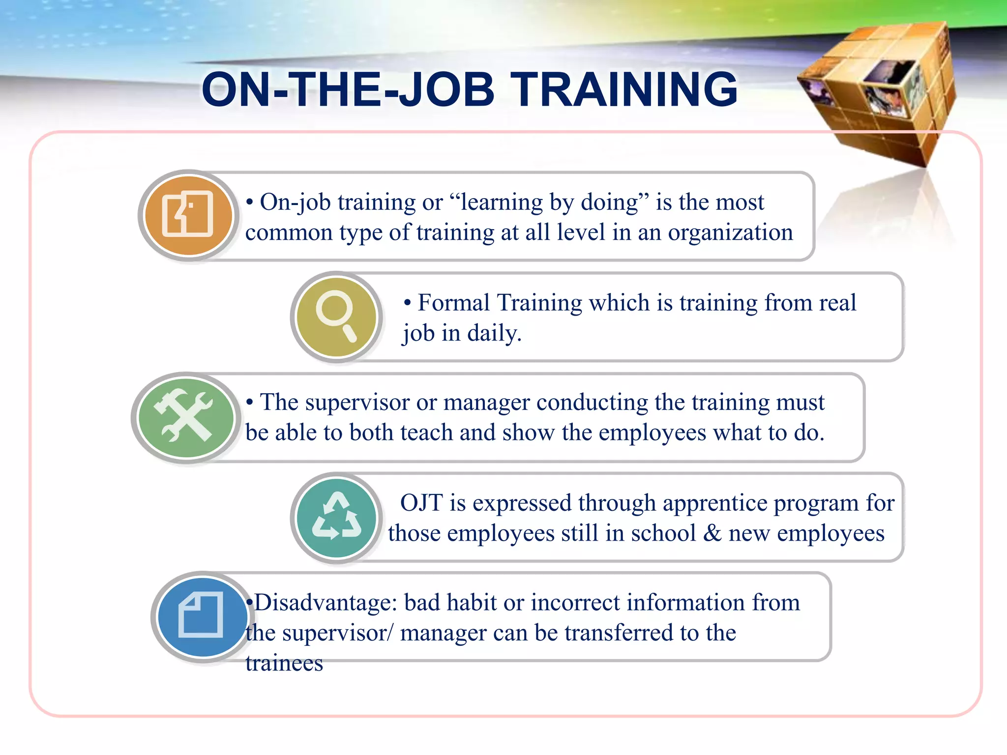 ON-THE-JOB TRAINING

 • On-job training or “learning by doing” is the most
 common type of training at all level in an organization

                • Formal Training which is training from real
                job in daily.

 • The supervisor or manager conducting the training must
 be able to both teach and show the employees what to do.

                OJT is expressed through apprentice program for
               those employees still in school & new employees

 •Disadvantage: bad habit or incorrect information from
 the supervisor/ manager can be transferred to the
 trainees
 