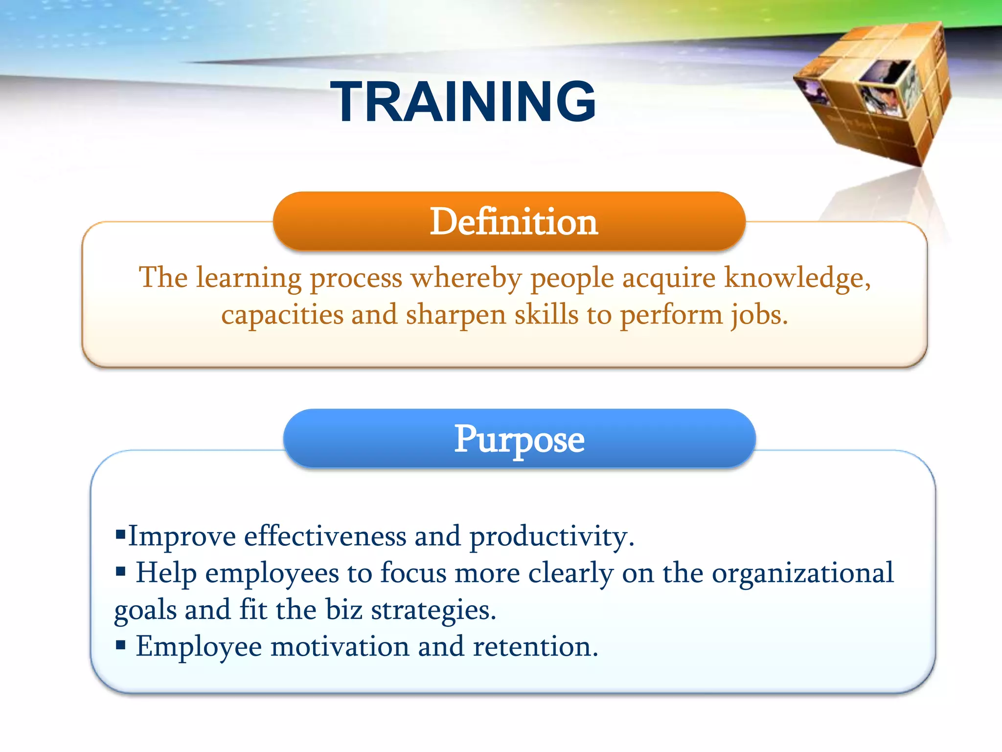 TRAINING

                        Definition
 The learning process whereby people acquire knowledge,
       capacities and sharpen skills to perform jobs.



                          Purpose

Improve effectiveness and productivity.
 Help employees to focus more clearly on the organizational
goals and fit the biz strategies.
 Employee motivation and retention.
 