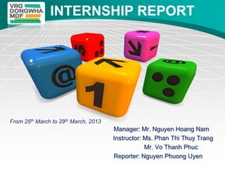 LOGO           INTERNSHIP REPORT




From 25th March to 29th March, 2013
                                      Manager: Mr. Nguyen Hoang Nam
                                      Instructor: Ms. Phan Thi Thuy Trang
                                                  Mr. Vo Thanh Phuc
                                      Reporter: Nguyen Phuong Uyen
 