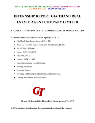DỊCH VỤ VIẾT THUÊ ĐỀ TÀI TRỌN GÓI ZALO TELEGRAM : 0934.573.149
TẢI FLIE TÀI LIỆU – LUANVANTOT.COM
INTERNSHIP REPORT GIA THANH REAL
ESTATE AGENT COMPANY LIMITED
CHAPTER 1: OVERVIEW OF GIA THANH REAL ESTATE AGENCY CO., LTD
1.1.History of Gia Thanh Real Estate Agency CO., LTD
 Gia Thanh Real Estate Agency CO., LTD
 Add: 112 Tan Son Hoa, 5 ward, Tan Binh District, HCHC
 Tel: (028) 62 871 606
 phone: (028) 62568253
 Fax: 08.62568353
 Hotline: 0974,537,942
 Manufacturing and export footwear
 Trading real estate
 Investing finance
 Investing and trading in infrastructure, industrial zone.
 Leasing warehouses and trade center.
Picture 1.1. Logo of Gia Thanh Real Estate Agency CO., LTD
1.2 The mission, functions and development orientation of the company
 