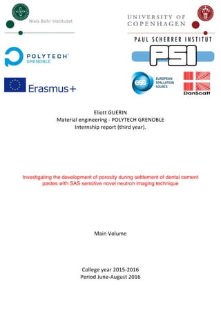 Eliott	GUERIN	
Material	engineering	-	POLYTECH	GRENOBLE	
Internship	report	(third	year).	
	
	
	
	
	
	
Investigating the development of porosity during settlement of dental cement
pastes with SAS sensitive novel neutron imaging technique	
	
	
	
	
	
	
Main	Volume	
	
	
	
	
College	year	2015-2016	
Period	June-August	2016	
	 	
 