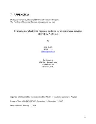 7. APPENDIX A
Dalhousie University, Master of Electronic Commerce Program
The Faculties of Computer Science, Management, and Law



    Evaluation of electronic payment systems for m-commerce services
                            offered by ABC Inc.

                                               by


                                           Able Smith
                                          B00911119
                                        asmith@cs.dal.ca



                                        Performed at
                                    ABC Inc., Sales division
                                      123 Dollar Lane
                                       Byteville, N.S.




in partial fulfillment of the requirements of the Master of Electronic Commerce Program

Report of Internship ECMM 7005, September 2 – December 12, 2003

Date Submitted: January 15, 2004




                                                                                          11
 