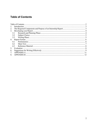 Table of Contents

Table of Contents................................................................................................................................ 2
1. Introduction................................................................................................................................. 3
2. The Required Components and Purpose of an Internship Report............................................... 3
3. Developing your Report.............................................................................................................. 4
  3.1     Research and Planning Phase.............................................................................................. 4
  3.2     Subject Choice .................................................................................................................... 5
  3.3     Writing Phase...................................................................................................................... 5
4. Report Format ............................................................................................................................. 6
  4.1     Preliminaries ....................................................................................................................... 6
  4.2     Main Text............................................................................................................................ 7
  4.3     Reference Material.............................................................................................................. 8
5. Evaluation ................................................................................................................................... 8
6. Suggestions for Writing Effectively ........................................................................................... 9
7. APPENDIX A........................................................................................................................... 11
8. APPENDIX B ........................................................................................................................... 12




                                                                                                                                                 2
 