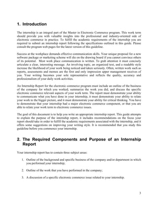 1. Introduction
The internship is an integral part of the Master in Electronic Commerce program. This work term
should provide you with valuable insights into the professional and industry-oriented side of
electronic commerce in practice. To fulfill the academic requirements of the internship you are
required to submit an internship report following the specifications outlined in this guide. Please
consult the program web pages for the latest version of this guideline.

Success at the workplace demands effective communication skills. Your unique proposal for a new
software package or marketing scheme will die on the drawing board if you cannot convince others
of its potential. Most work place communication is written. To grab attention it must concisely
articulate a clear, interesting message. An involving topic, an organized text, and a readable style
increase the likelihood of your work being noticed and taken seriously. Often, written work such as
reports, assessments and memos are the first and only impression upper management receives of
you. Your writing becomes your sole representative and reflects the quality, accuracy and
professionalism of your daily work activities.

An Internship Report for the electronic commerce program must include an outline of the business
of the company for which you worked, summarize the work you did, and discuss the specific
electronic commerce relevant aspects of your work term. The report must demonstrate your ability
to communicate what you have done in your internship, it must demonstrate your ability to relate
your work to the bigger picture, and it must demonstrate your ability for critical thinking. You have
to demonstrate that your internship had a major electronic commerce component, or that you are
able to relate your work term to electronic commerce issues.

The goal of this document is to help you write an appropriate internship report. This guide attempts
to explain the purpose of the internship report, it includes recommendations on the focus your
report should take in order to fulfill the academic requirements associated with the internship, and it
offers some suggestions on improving your writing style. It is recommended that you study this
guideline before you commence your internship.


2. The Required Components and Purpose of an Internship
   Report
Your internship report has to contain three subject areas:

   1. Outline of the background and specific business of the company and/or department in which
      you performed your internship;

   2. Outline of the work that you have performed in the company;

   3. A discussion of a specific electronic commerce issue related to your internship.




                                                                                                     3
 