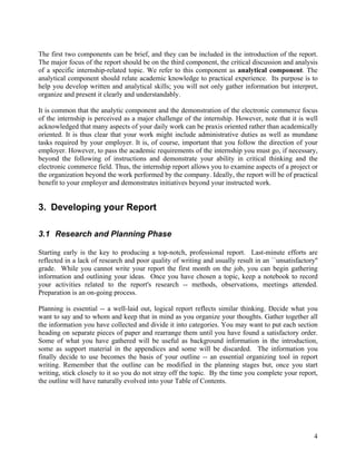 The first two components can be brief, and they can be included in the introduction of the report.
The major focus of the report should be on the third component, the critical discussion and analysis
of a specific internship-related topic. We refer to this component as analytical component. The
analytical component should relate academic knowledge to practical experience. Its purpose is to
help you develop written and analytical skills; you will not only gather information but interpret,
organize and present it clearly and understandably.

It is common that the analytic component and the demonstration of the electronic commerce focus
of the internship is perceived as a major challenge of the internship. However, note that it is well
acknowledged that many aspects of your daily work can be praxis oriented rather than academically
oriented. It is thus clear that your work might include administrative duties as well as mundane
tasks required by your employer. It is, of course, important that you follow the direction of your
employer. However, to pass the academic requirements of the internship you must go, if necessary,
beyond the following of instructions and demonstrate your ability in critical thinking and the
electronic commerce field. Thus, the internship report allows you to examine aspects of a project or
the organization beyond the work performed by the company. Ideally, the report will be of practical
benefit to your employer and demonstrates initiatives beyond your instructed work.


3. Developing your Report

3.1 Research and Planning Phase

Starting early is the key to producing a top-notch, professional report. Last-minute efforts are
reflected in a lack of research and poor quality of writing and usually result in an ``unsatisfactory''
grade. While you cannot write your report the first month on the job, you can begin gathering
information and outlining your ideas. Once you have chosen a topic, keep a notebook to record
your activities related to the report's research -- methods, observations, meetings attended.
Preparation is an on-going process.

Planning is essential -- a well-laid out, logical report reflects similar thinking. Decide what you
want to say and to whom and keep that in mind as you organize your thoughts. Gather together all
the information you have collected and divide it into categories. You may want to put each section
heading on separate pieces of paper and rearrange them until you have found a satisfactory order.
Some of what you have gathered will be useful as background information in the introduction,
some as support material in the appendices and some will be discarded. The information you
finally decide to use becomes the basis of your outline -- an essential organizing tool in report
writing. Remember that the outline can be modified in the planning stages but, once you start
writing, stick closely to it so you do not stray off the topic. By the time you complete your report,
the outline will have naturally evolved into your Table of Contents.




                                                                                                     4
 