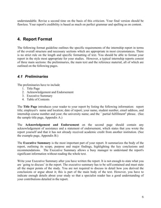 understandable. Revise a second time on the basis of this criticism. Your final version should be
flawless. Your report's credibility is based as much on perfect grammar and spelling as on content.



4. Report Format
The following format guideline outlines the specific requirements of the internship report in terms
of the overall structure and necessary sections which are appropriate in most circumstances. There
is no strict rule on the length and specific formatting of text. You should be able to format your
report in the style most appropriate for your studies. However, a typical internship reports consist
of three main sections: the preliminaries, the main text and the reference material, all of which are
outlined on the following pages.


4.1 Preliminaries

The preliminaries have to include
   1. Title Page
   2. Acknowledgement and Endorsement
   3. Executive Summary
   4. Table of Contents

The Title Page introduces your reader to your report by listing the following information: report
title; employer's name and location; date of report; your name, student number, email address, and
internship course number and year; the university name; and the ``partial fulfillment'' phrase. (See
the sample title page, Appendix A.)

The Acknowledgement and Endorsement on the second page should contain any
acknowledgement of assistance and a statement of endorsement, which states that you wrote the
report yourself and that it has not already received academic credit from another institution. (See
the example page, Appendix B.)

The Executive Summary is the most important part of your report. It summarizes the body of the
report, outlining its scope, purpose and major findings, highlighting the key conclusions and
recommendations. The Executive Summary allows a busy manager to understand the report's
significant information without reading the whole text.

Write your Executive Summary after you have written the report. It is not enough to state what you
are `going to discuss’ in the report. The executive summary has to be self-contained and must state
all the major points of the study. You are not required to discuss in detail how you derived the
conclusions or argue about it; this is part of the main body of the text. However, you have to
indicate enough details about your study so that a specialist reader has a good understanding of
your contributions detailed in the report.




                                                                                                   6
 