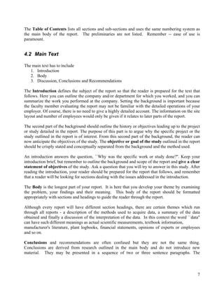 The Table of Contents lists all sections and sub-sections and uses the same numbering system as
the main body of the report. The preliminaries are not listed. Remember -- ease of use is
paramount.


4.2 Main Text

The main text has to include
   1. Introduction
   2. Body
   3. Discussion, Conclusions and Recommendations

The Introduction defines the subject of the report so that the reader is prepared for the text that
follows. Here you can outline the company and/or department for which you worked, and you can
summarize the work you performed at the company. Setting the background is important because
the faculty member evaluating the report may not be familiar with the detailed operations of your
employer. Of course, there is no need to give a highly detailed account. The information on the site
layout and number of employees would only be given if it relates to later parts of the report.

The second part of the background should outline the history or objectives leading up to the project
or study detailed in the report. The purpose of this part is to argue why the specific project or the
study outlined in the report is of interest. From this second part of the background, the reader can
now anticipate the objectives of the study. The objective or goal of the study outlined in the report
should be crisply stated and conceptually separated from the background and the method used.

An introduction answers the question, ``Why was the specific work or study done?''. Keep your
introduction brief, but remember to outline the background and scope of the report and give a clear
statement of objectives of the study. Ask a question that you will try to answer in this study. After
reading the introduction, your reader should be prepared for the report that follows, and remember
that a reader will be looking for sections dealing with the issues addressed in the introduction.

The Body is the longest part of your report. It is here that you develop your theme by examining
the problem, your findings and their meaning. This body of the report should be formatted
appropriately with sections and headings to guide the reader through the report.

Although every report will have different section headings, there are certain themes which run
through all reports - a description of the methods used to acquire data, a summary of the data
obtained and finally a discussion of the interpretation of the data. In this context the word ``data"
can have such different meanings as actual scientific measurements, textbook information,
manufacturer's literature, plant logbooks, financial statements, opinions of experts or employees
and so on.

Conclusions and recommendations are often confused but they are not the same thing.
Conclusions are derived from research outlined in the main body and do not introduce new
material. They may be presented in a sequence of two or three sentence paragraphs. The



                                                                                                   7
 